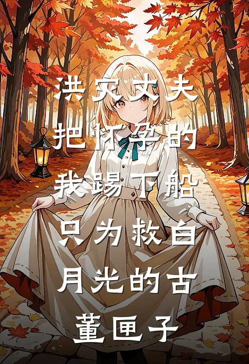 洪灾丈夫把怀孕的我踢下船，只为救白月光的古董匣子