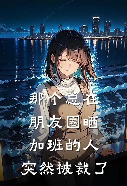 那个总在朋友圈晒加班的人，突然被裁了周姐周敏最新章节免费阅读_那个总在朋友圈晒加班的人，突然被裁了全集免费阅读